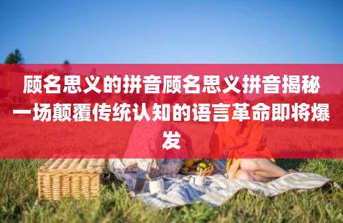 顾名思义的拼音顾名思义拼音揭秘一场颠覆传统认知的语言革命即将爆发