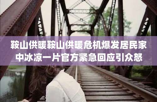 鞍山供暖鞍山供暖危机爆发居民家中冰凉一片官方紧急回应引众怒