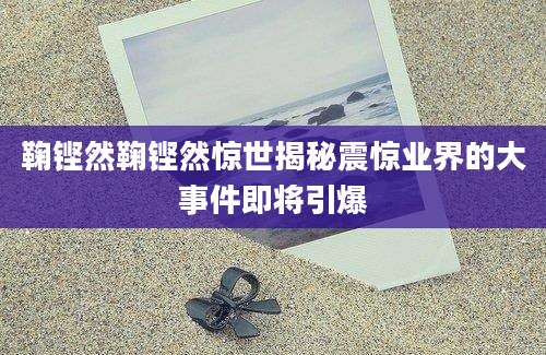 鞠铿然鞠铿然惊世揭秘震惊业界的大事件即将引爆