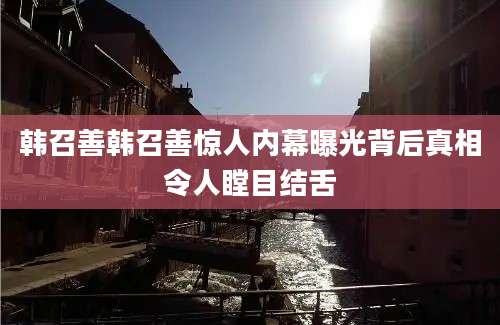 韩召善韩召善惊人内幕曝光背后真相令人瞠目结舌