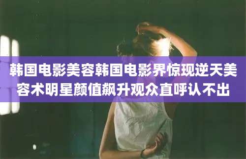 韩国电影美容韩国电影界惊现逆天美容术明星颜值飙升观众直呼认不出