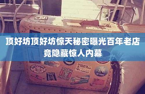 顶好坊顶好坊惊天秘密曝光百年老店竟隐藏惊人内幕