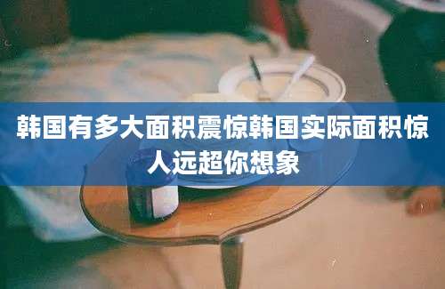 韩国有多大面积震惊韩国实际面积惊人远超你想象