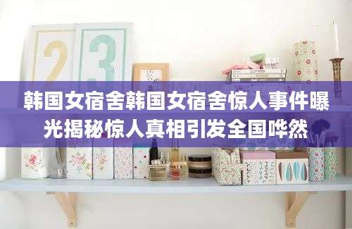 韩国女宿舍韩国女宿舍惊人事件曝光揭秘惊人真相引发全国哗然