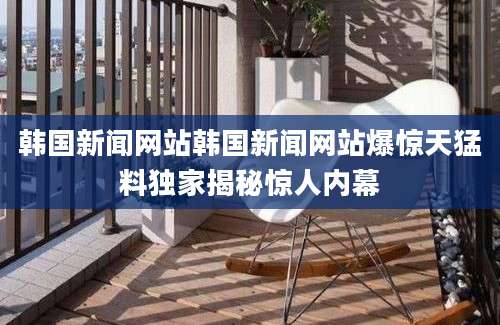韩国新闻网站韩国新闻网站爆惊天猛料独家揭秘惊人内幕