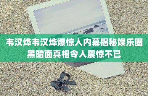 韦汉烨韦汉烨爆惊人内幕揭秘娱乐圈黑暗面真相令人震惊不已