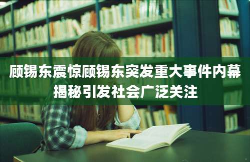 顾锡东震惊顾锡东突发重大事件内幕揭秘引发社会广泛关注