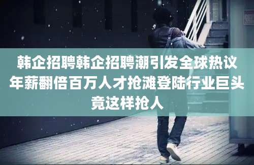 韩企招聘韩企招聘潮引发全球热议年薪翻倍百万人才抢滩登陆行业巨头竟这样抢人