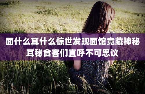 面什么耳什么惊世发现面馆竟藏神秘耳秘食客们直呼不可思议