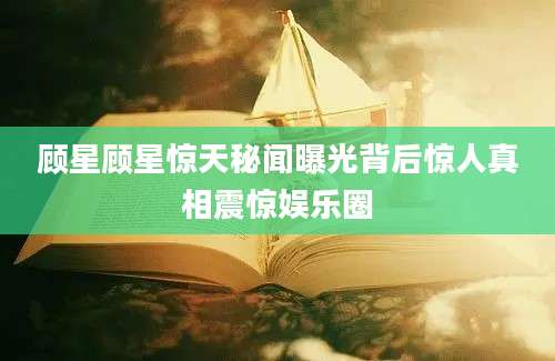 顾星顾星惊天秘闻曝光背后惊人真相震惊娱乐圈