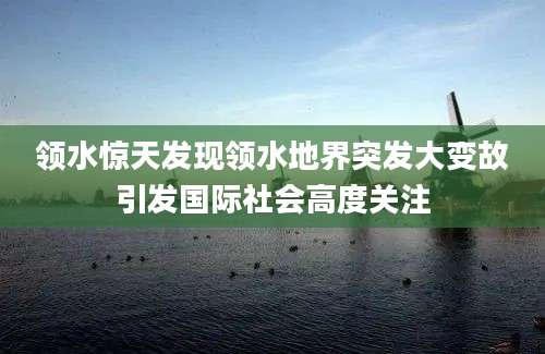 领水惊天发现领水地界突发大变故引发国际社会高度关注