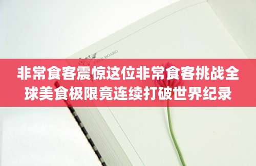 非常食客震惊这位非常食客挑战全球美食极限竟连续打破世界纪录