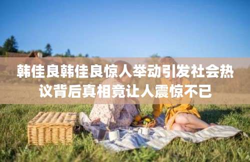 韩佳良韩佳良惊人举动引发社会热议背后真相竟让人震惊不已