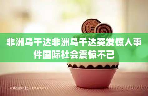 非洲乌干达非洲乌干达突发惊人事件国际社会震惊不已