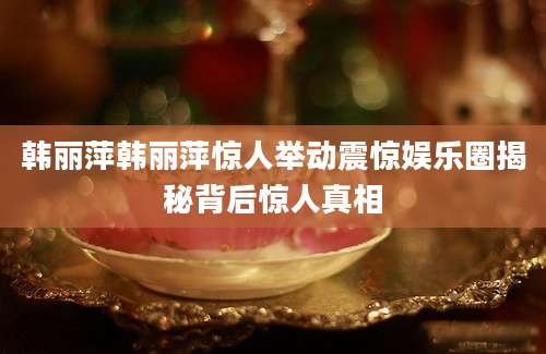 韩丽萍韩丽萍惊人举动震惊娱乐圈揭秘背后惊人真相