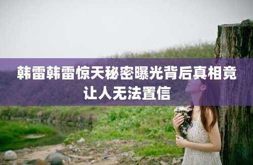 韩雷韩雷惊天秘密曝光背后真相竟让人无法置信