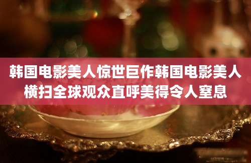 韩国电影美人惊世巨作韩国电影美人横扫全球观众直呼美得令人窒息