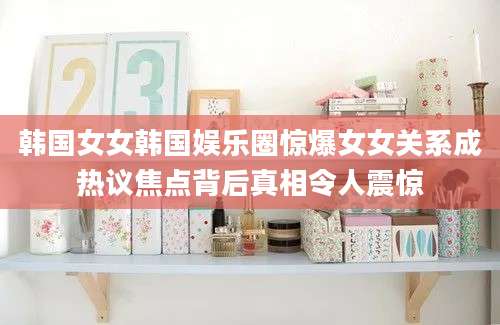韩国女女韩国娱乐圈惊爆女女关系成热议焦点背后真相令人震惊