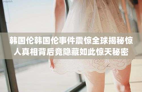 韩国伦韩国伦事件震惊全球揭秘惊人真相背后竟隐藏如此惊天秘密