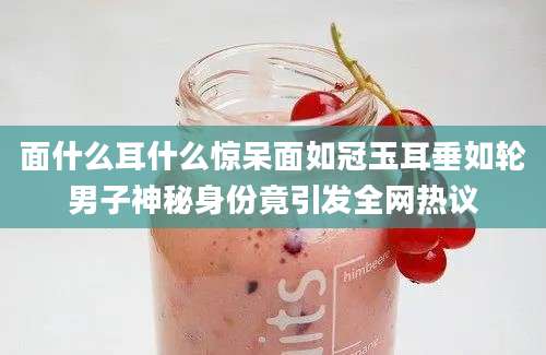 面什么耳什么惊呆面如冠玉耳垂如轮男子神秘身份竟引发全网热议