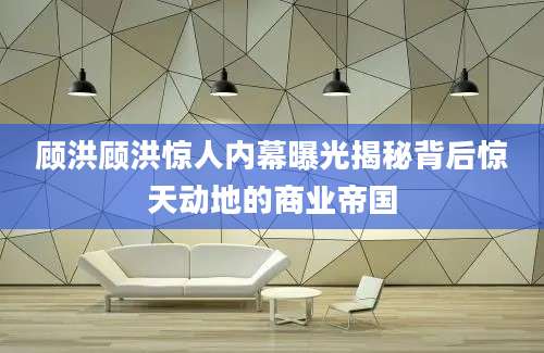 顾洪顾洪惊人内幕曝光揭秘背后惊天动地的商业帝国
