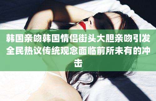韩国亲吻韩国情侣街头大胆亲吻引发全民热议传统观念面临前所未有的冲击