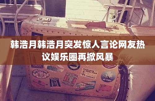 韩浩月韩浩月突发惊人言论网友热议娱乐圈再掀风暴