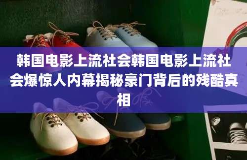 韩国电影上流社会韩国电影上流社会爆惊人内幕揭秘豪门背后的残酷真相