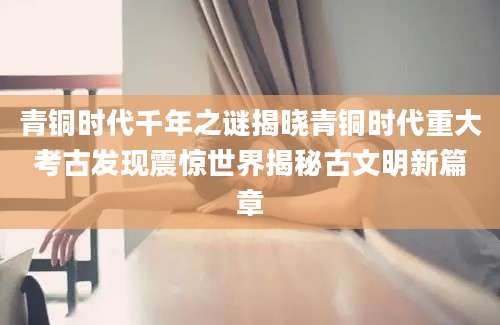 青铜时代千年之谜揭晓青铜时代重大考古发现震惊世界揭秘古文明新篇章