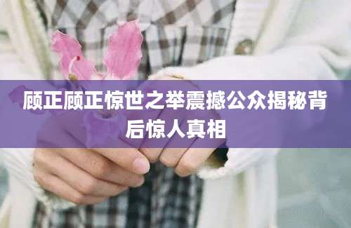 顾正顾正惊世之举震撼公众揭秘背后惊人真相