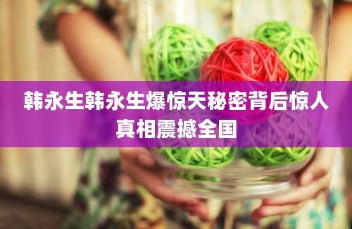 韩永生韩永生爆惊天秘密背后惊人真相震撼全国