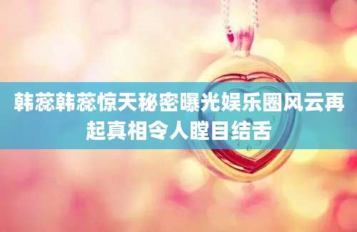 韩蕊韩蕊惊天秘密曝光娱乐圈风云再起真相令人瞠目结舌