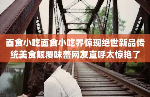 面食小吃面食小吃界惊现绝世新品传统美食颠覆味蕾网友直呼太惊艳了