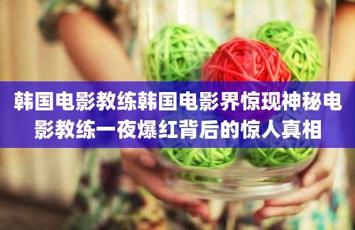 韩国电影教练韩国电影界惊现神秘电影教练一夜爆红背后的惊人真相