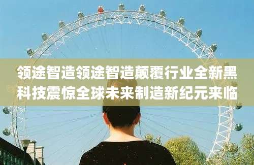 领途智造领途智造颠覆行业全新黑科技震惊全球未来制造新纪元来临