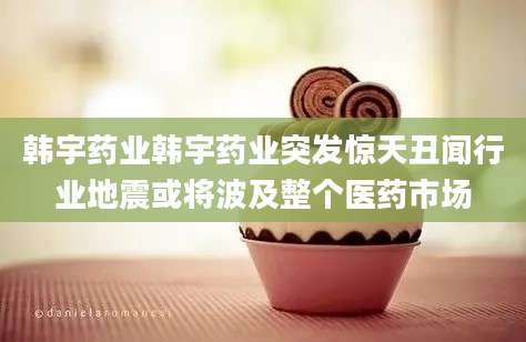 韩宇药业韩宇药业突发惊天丑闻行业地震或将波及整个医药市场