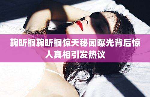 鞠昕桐鞠昕桐惊天秘闻曝光背后惊人真相引发热议