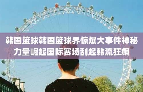 韩国篮球韩国篮球界惊爆大事件神秘力量崛起国际赛场刮起韩流狂飙