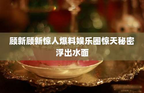 顾新顾新惊人爆料娱乐圈惊天秘密浮出水面