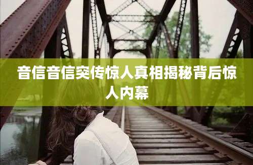 音信音信突传惊人真相揭秘背后惊人内幕