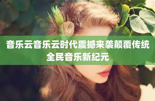 音乐云音乐云时代震撼来袭颠覆传统全民音乐新纪元