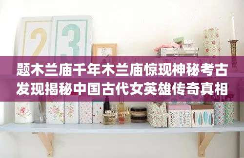 题木兰庙千年木兰庙惊现神秘考古发现揭秘中国古代女英雄传奇真相