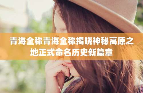 青海全称青海全称揭晓神秘高原之地正式命名历史新篇章