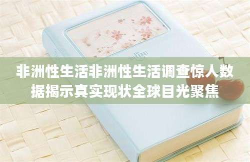 非洲性生活非洲性生活调查惊人数据揭示真实现状全球目光聚焦