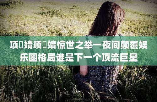 项偞婧项偞婧惊世之举一夜间颠覆娱乐圈格局谁是下一个顶流巨星