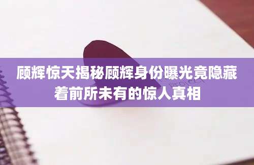 顾辉惊天揭秘顾辉身份曝光竟隐藏着前所未有的惊人真相