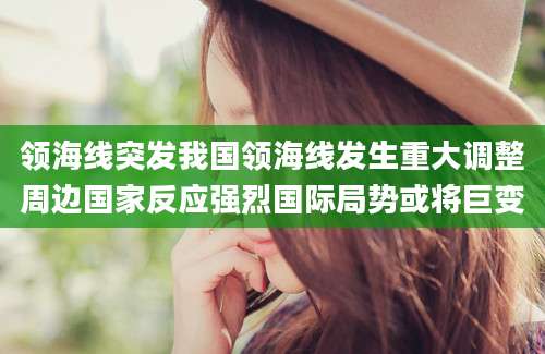 领海线突发我国领海线发生重大调整周边国家反应强烈国际局势或将巨变