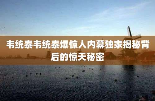 韦统泰韦统泰爆惊人内幕独家揭秘背后的惊天秘密