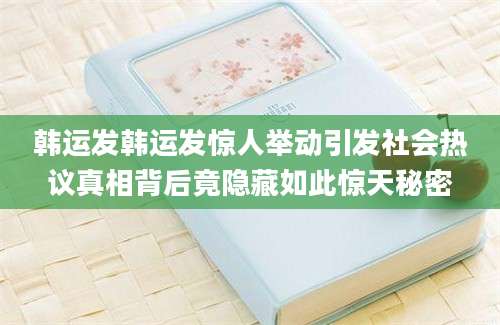 韩运发韩运发惊人举动引发社会热议真相背后竟隐藏如此惊天秘密