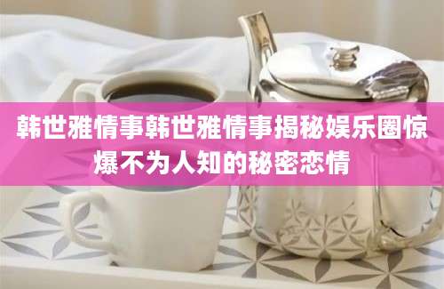 韩世雅情事韩世雅情事揭秘娱乐圈惊爆不为人知的秘密恋情